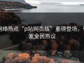 网络热点“p站网页版”重磅登场，引发全民热议