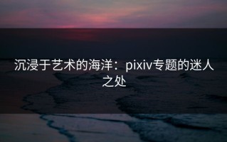 沉浸于艺术的海洋：pixiv专题的迷人之处
