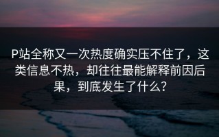 P站全称又一次热度确实压不住了，这类信息不热，却往往最能解释前因后果，到底发生了什么？