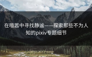 在喧嚣中寻找静谧——探索那些不为人知的pixiv专题细节