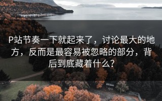 P站节奏一下就起来了，讨论最大的地方，反而是最容易被忽略的部分，背后到底藏着什么？