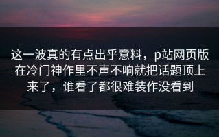 这一波真的有点出乎意料，p站网页版在冷门神作里不声不响就把话题顶上来了，谁看了都很难装作没看到