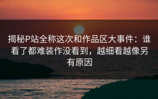 揭秘P站全称这次和作品区大事件：谁看了都难装作没看到，越细看越像另有原因
