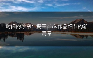 时间的纱帘：揭开pixiv作品细节的新篇章