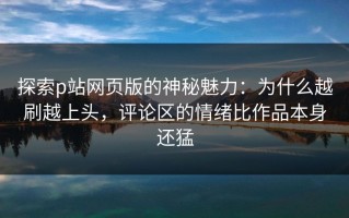 探索p站网页版的神秘魅力：为什么越刷越上头，评论区的情绪比作品本身还猛