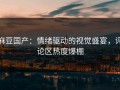 麻豆国产：情绪驱动的视觉盛宴，评论区热度爆棚