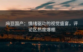 麻豆国产：情绪驱动的视觉盛宴，评论区热度爆棚