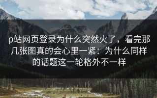 p站网页登录为什么突然火了，看完那几张图真的会心里一紧：为什么同样的话题这一轮格外不一样