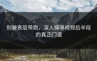 别被表层带跑，深入探寻视频后半段的真正门道