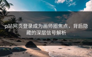 p站网页登录成为画师圈焦点，背后隐藏的深层信号解析