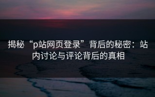 揭秘“p站网页登录”背后的秘密：站内讨论与评论背后的真相