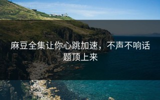 麻豆全集让你心跳加速，不声不响话题顶上来