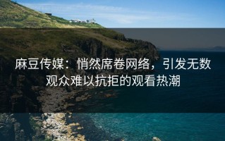 麻豆传媒：悄然席卷网络，引发无数观众难以抗拒的观看热潮