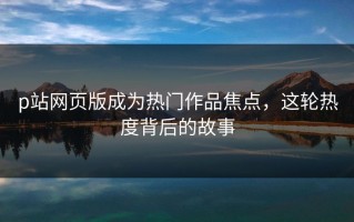 p站网页版成为热门作品焦点，这轮热度背后的故事