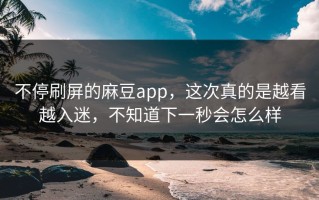 不停刷屏的麻豆app，这次真的是越看越入迷，不知道下一秒会怎么样