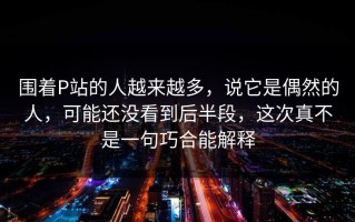 围着P站的人越来越多，说它是偶然的人，可能还没看到后半段，这次真不是一句巧合能解释