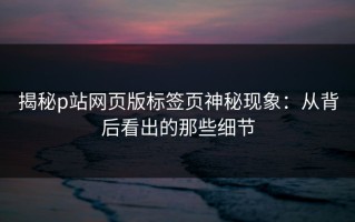 揭秘p站网页版标签页神秘现象：从背后看出的那些细节