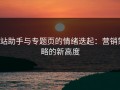 p站助手与专题页的情绪迭起：营销策略的新高度