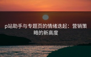 p站助手与专题页的情绪迭起：营销策略的新高度