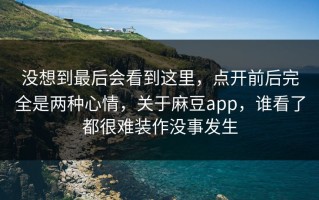 没想到最后会看到这里，点开前后完全是两种心情，关于麻豆app，谁看了都很难装作没事发生