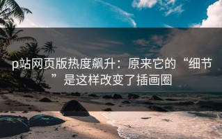 p站网页版热度飙升：原来它的“细节”是这样改变了插画圈