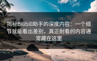 揭秘Bilibili助手的深度内容：一个细节就能看出差别，真正耐看的内容通常藏在这里