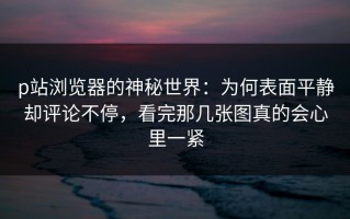 p站浏览器的神秘世界：为何表面平静却评论不停，看完那几张图真的会心里一紧