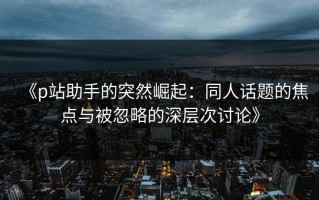 《p站助手的突然崛起：同人话题的焦点与被忽略的深层次讨论》