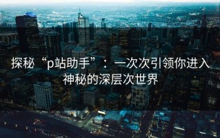 探秘“p站助手”：一次次引领你进入神秘的深层次世界