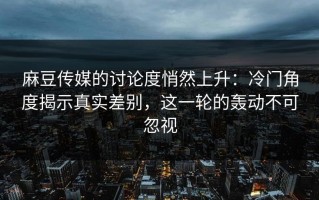 麻豆传媒的讨论度悄然上升：冷门角度揭示真实差别，这一轮的轰动不可忽视