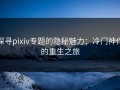 探寻pixiv专题的隐秘魅力：冷门神作的重生之旅