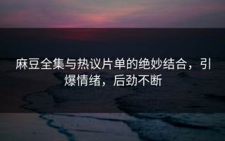 麻豆全集与热议片单的绝妙结合，引爆情绪，后劲不断