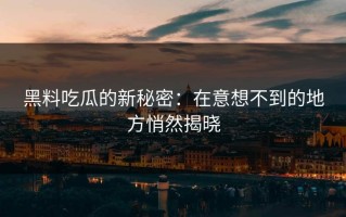 黑料吃瓜的新秘密：在意想不到的地方悄然揭晓