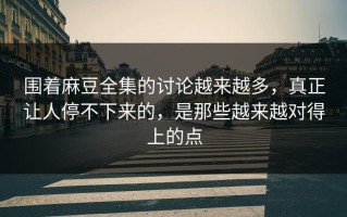 围着麻豆全集的讨论越来越多，真正让人停不下来的，是那些越来越对得上的点