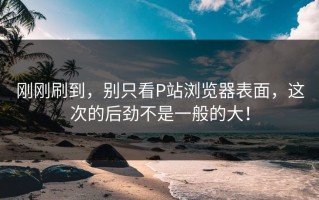 刚刚刷到，别只看P站浏览器表面，这次的后劲不是一般的大！