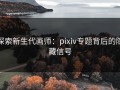 探索新生代画师：pixiv专题背后的隐藏信号