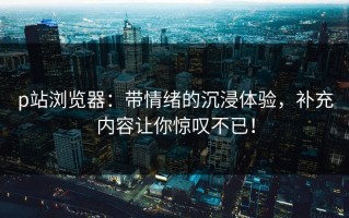 p站浏览器：带情绪的沉浸体验，补充内容让你惊叹不已！
