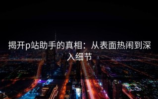 揭开p站助手的真相：从表面热闹到深入细节