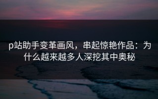p站助手变革画风，串起惊艳作品：为什么越来越多人深挖其中奥秘