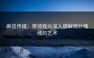 麻豆传媒：带领观众深入理解微妙情绪的艺术