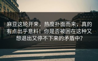 麻豆这轮开来，热度扑面而来，真的有点出乎意料！你是否被困在这种又想退出又停不下来的矛盾中？
