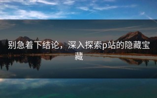 别急着下结论，深入探索p站的隐藏宝藏