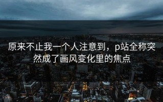 原来不止我一个人注意到，p站全称突然成了画风变化里的焦点