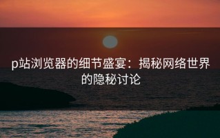 p站浏览器的细节盛宴：揭秘网络世界的隐秘讨论