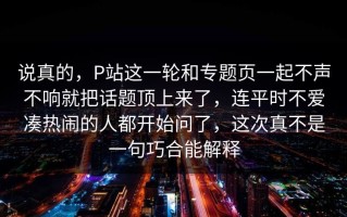 说真的，P站这一轮和专题页一起不声不响就把话题顶上来了，连平时不爱凑热闹的人都开始问了，这次真不是一句巧合能解释