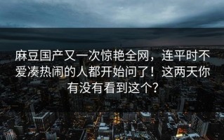 麻豆国产又一次惊艳全网，连平时不爱凑热闹的人都开始问了！这两天你有没有看到这个？