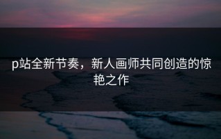 p站全新节奏，新人画师共同创造的惊艳之作