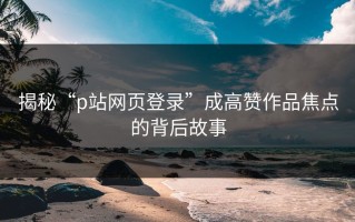 揭秘“p站网页登录”成高赞作品焦点的背后故事