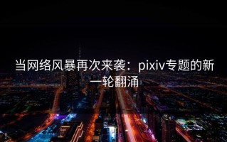 当网络风暴再次来袭：pixiv专题的新一轮翻涌