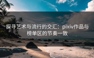 探寻艺术与流行的交汇：pixiv作品与榜单区的节奏一致